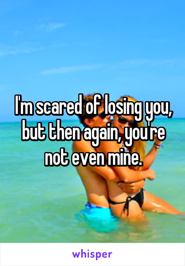 I'm scared of losing you, but then again, you're not even mine.