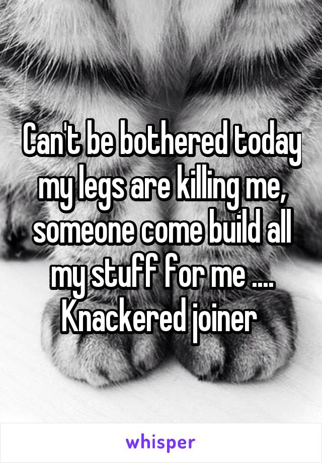 Can't be bothered today my legs are killing me, someone come build all my stuff for me ....
Knackered joiner 