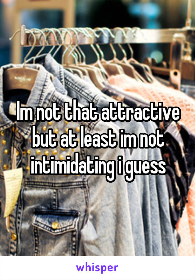 Im not that attractive but at least im not intimidating i guess