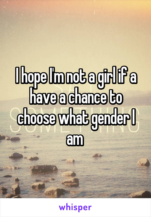 I hope I'm not a girl if a have a chance to choose what gender I am 