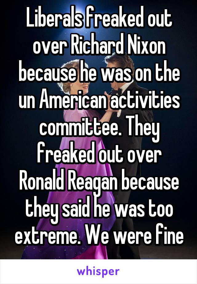 Liberals freaked out over Richard Nixon because he was on the un American activities committee. They freaked out over Ronald Reagan because they said he was too extreme. We were fine 