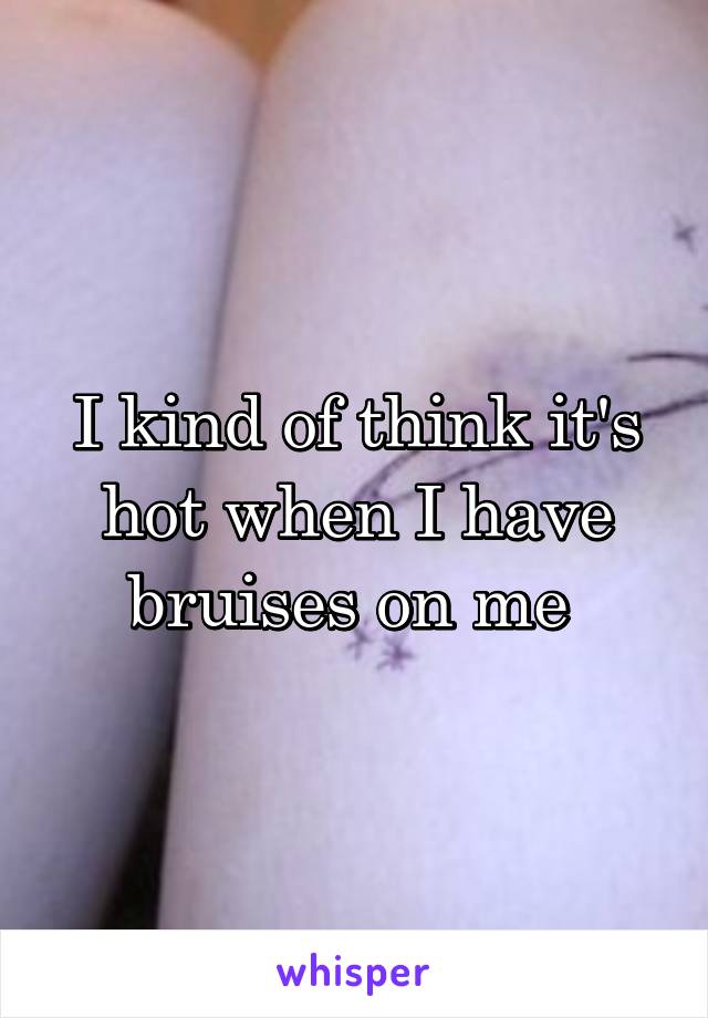 I kind of think it's hot when I have bruises on me 