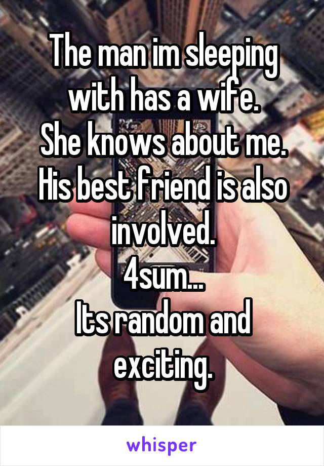 The man im sleeping with has a wife.
She knows about me.
His best friend is also involved.
4sum...
Its random and exciting.
