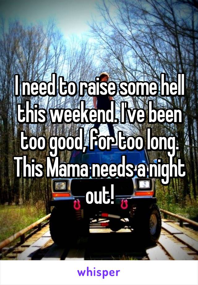 I need to raise some hell this weekend. I've been too good, for too long. This Mama needs a night out!