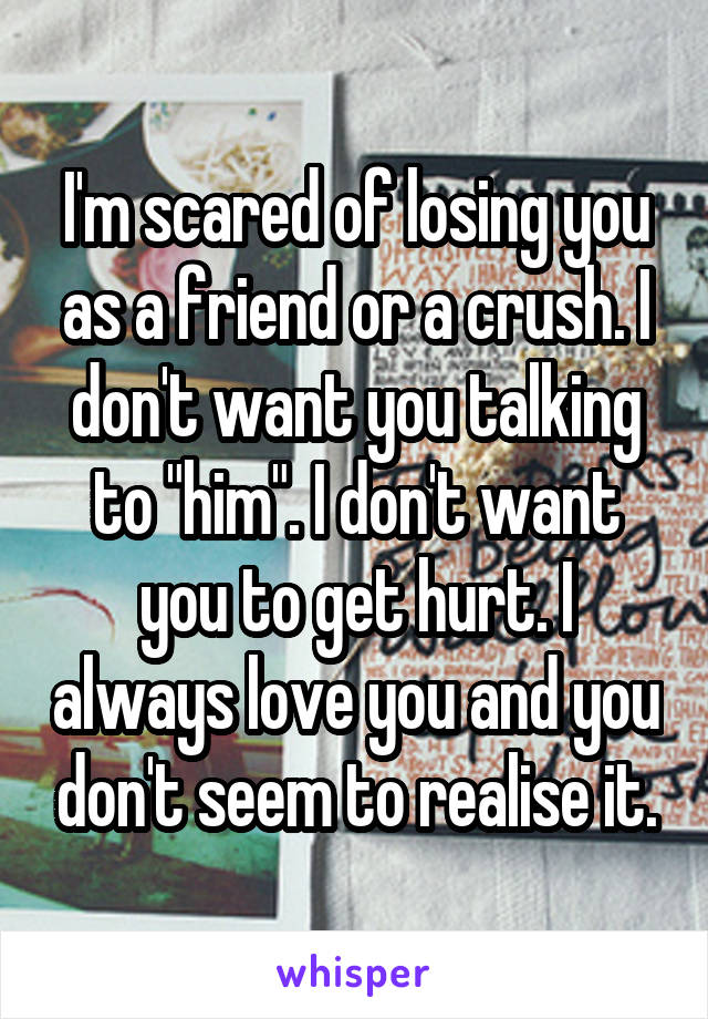 I'm scared of losing you as a friend or a crush. I don't want you talking to "him". I don't want you to get hurt. I always love you and you don't seem to realise it.