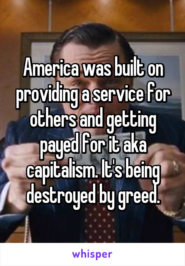 America was built on providing a service for others and getting payed for it aka capitalism. It's being destroyed by greed.