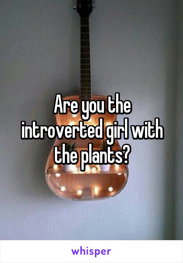 Are you the introverted girl with the plants?