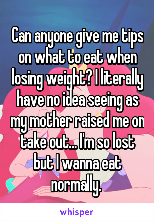 Can anyone give me tips on what to eat when losing weight? I literally have no idea seeing as my mother raised me on take out... I'm so lost but I wanna eat normally. 