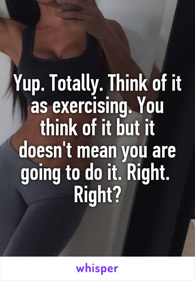 Yup. Totally. Think of it as exercising. You think of it but it doesn't mean you are going to do it. Right. 
Right?