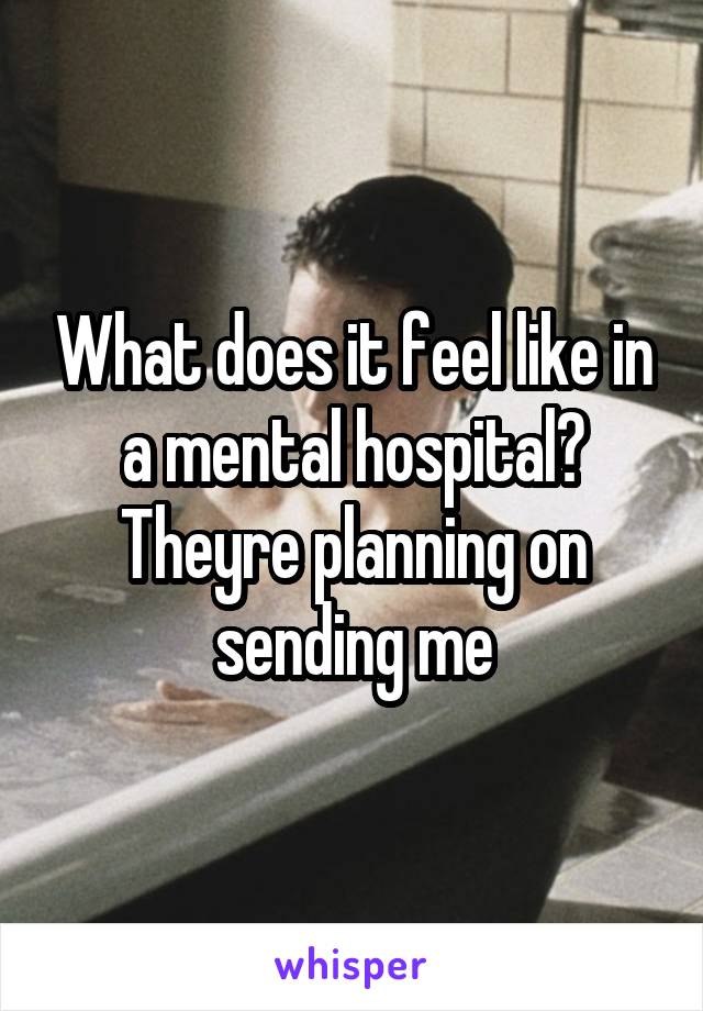 What does it feel like in a mental hospital? Theyre planning on sending me