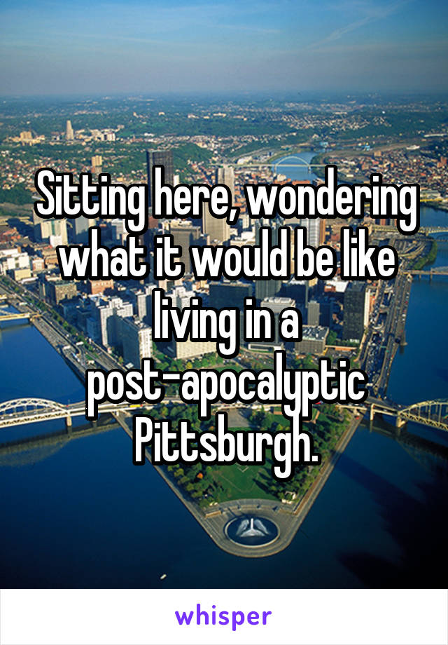 Sitting here, wondering what it would be like living in a post-apocalyptic Pittsburgh.