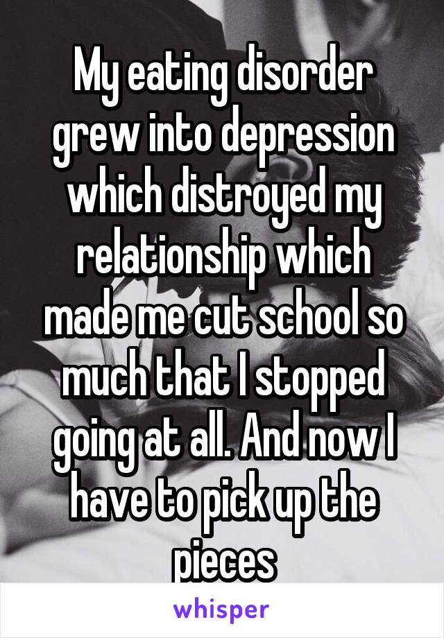 My eating disorder grew into depression which distroyed my relationship which made me cut school so much that I stopped going at all. And now I have to pick up the pieces