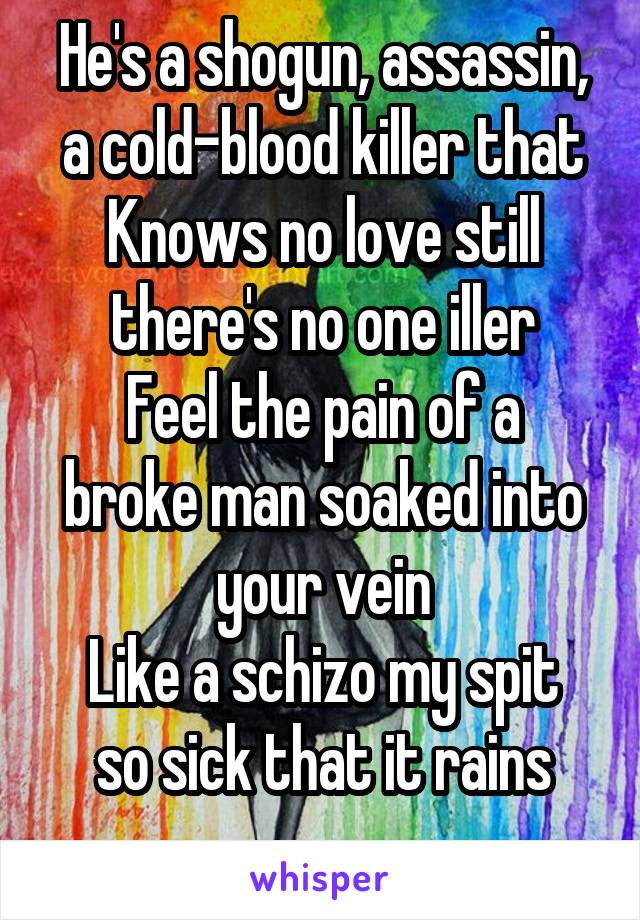 He's a shogun, assassin, a cold-blood killer that
Knows no love still there's no one iller
Feel the pain of a broke man soaked into your vein
Like a schizo my spit so sick that it rains
