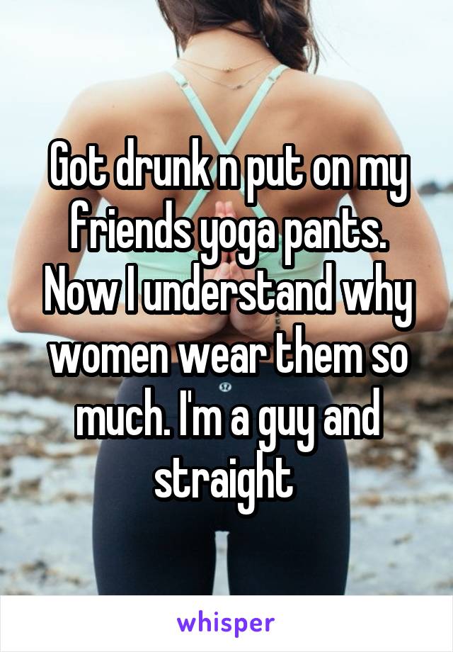 Got drunk n put on my friends yoga pants. Now I understand why women wear them so much. I'm a guy and straight 