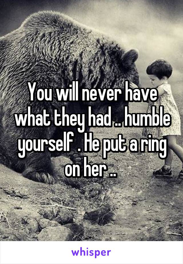 You will never have what they had .. humble yourself . He put a ring on her .. 