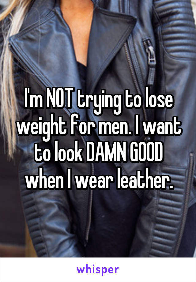 I'm NOT trying to lose weight for men. I want to look DAMN GOOD when I wear leather.