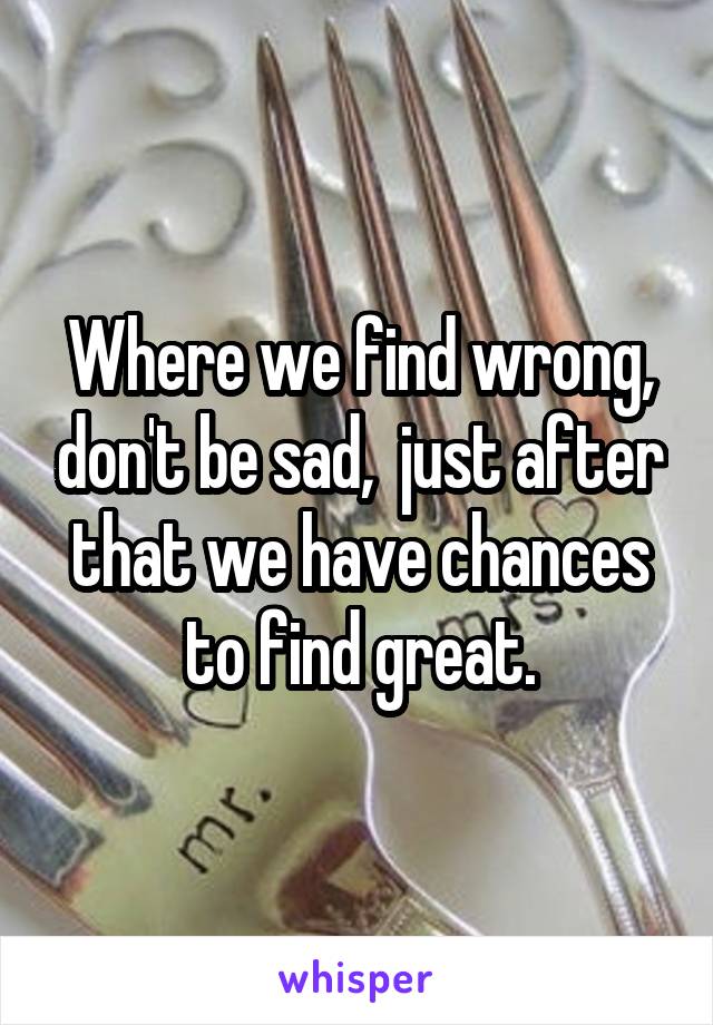 Where we find wrong, don't be sad,  just after that we have chances to find great.