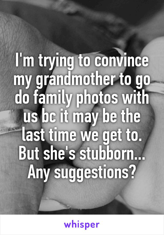 I'm trying to convince my grandmother to go do family photos with us bc it may be the last time we get to. But she's stubborn... Any suggestions?