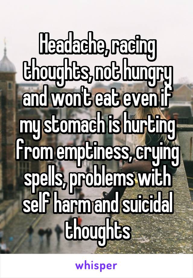 Headache, racing thoughts, not hungry and won't eat even if my stomach is hurting from emptiness, crying spells, problems with self harm and suicidal thoughts