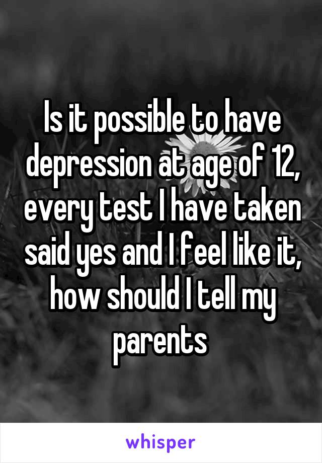 Is it possible to have depression at age of 12, every test I have taken said yes and I feel like it, how should I tell my parents 