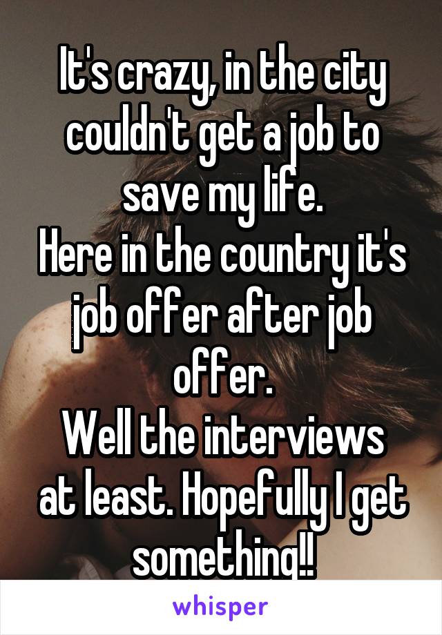 It's crazy, in the city couldn't get a job to save my life.
Here in the country it's job offer after job offer.
Well the interviews at least. Hopefully I get something!!