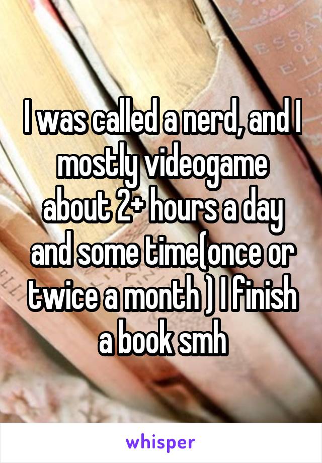 I was called a nerd, and I mostly videogame about 2+ hours a day and some time(once or twice a month ) I finish a book smh