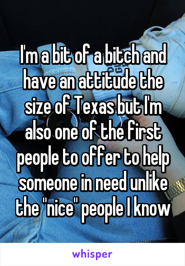 I'm a bit of a bitch and have an attitude the size of Texas but I'm also one of the first people to offer to help someone in need unlike the "nice" people I know