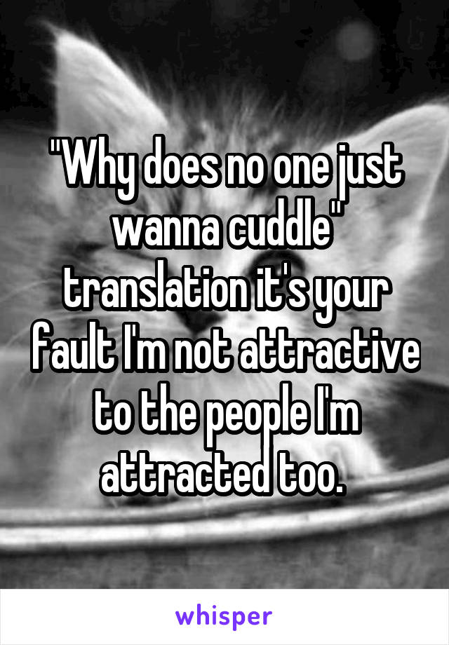 "Why does no one just wanna cuddle" translation it's your fault I'm not attractive to the people I'm attracted too. 