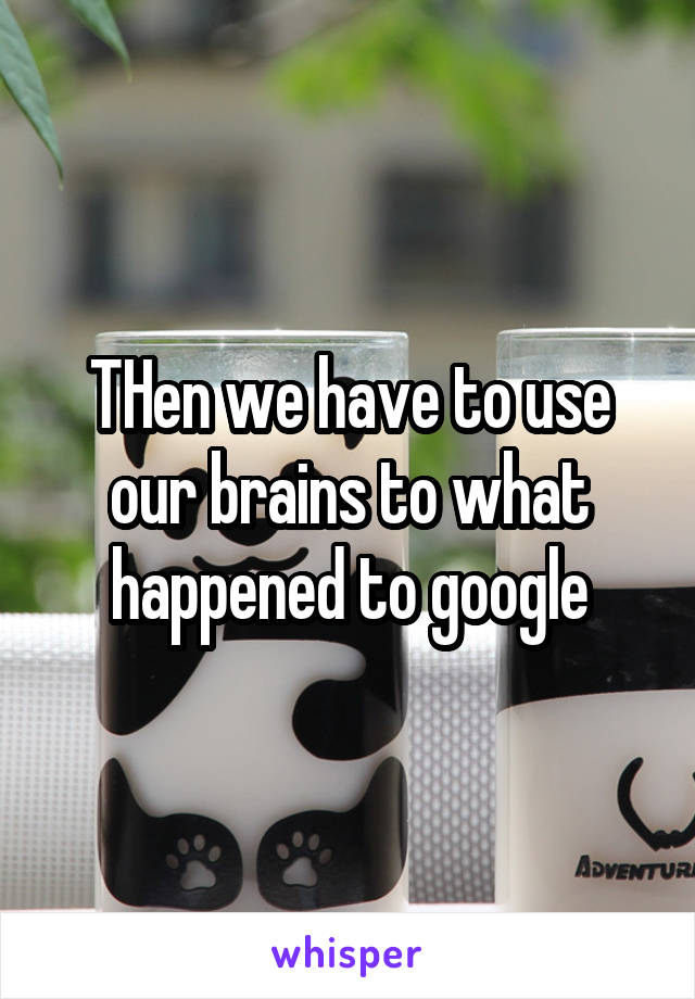 THen we have to use our brains to what happened to google