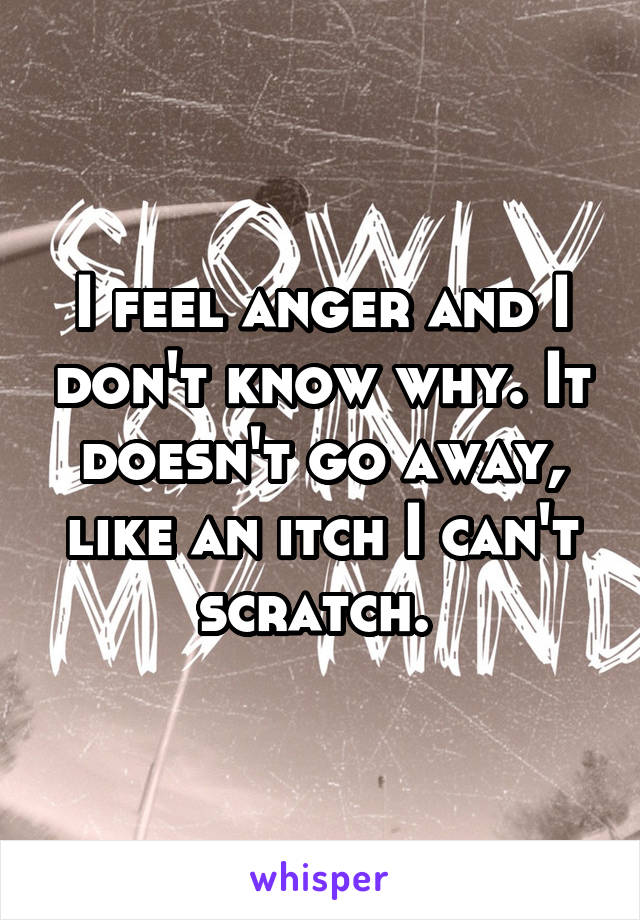 I feel anger and I don't know why. It doesn't go away, like an itch I can't scratch. 