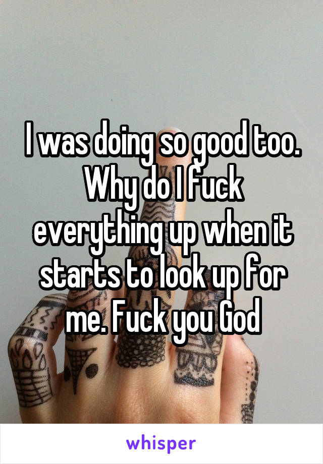 I was doing so good too. Why do I fuck everything up when it starts to look up for me. Fuck you God