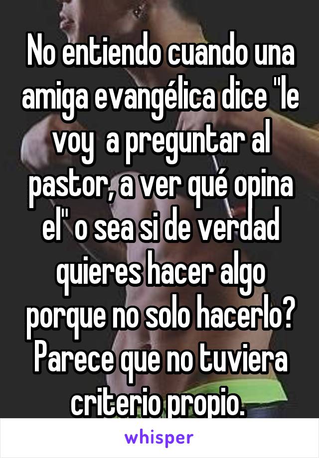 No entiendo cuando una amiga evangélica dice "le voy  a preguntar al pastor, a ver qué opina el" o sea si de verdad quieres hacer algo porque no solo hacerlo? Parece que no tuviera criterio propio. 