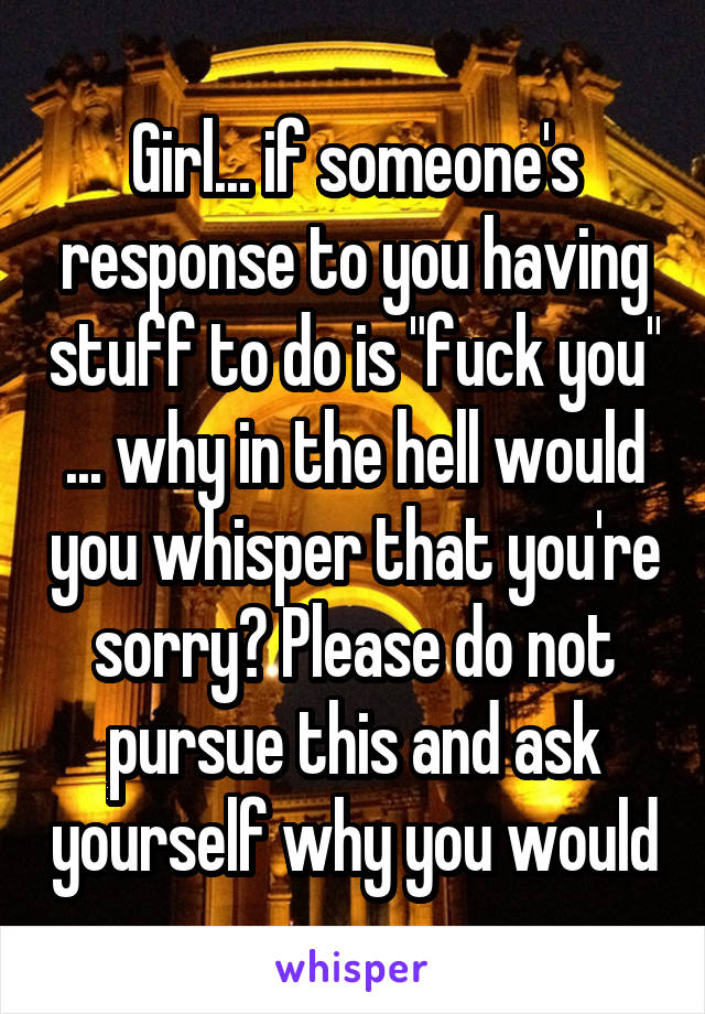 Girl... if someone's response to you having stuff to do is "fuck you" ... why in the hell would you whisper that you're sorry? Please do not pursue this and ask yourself why you would