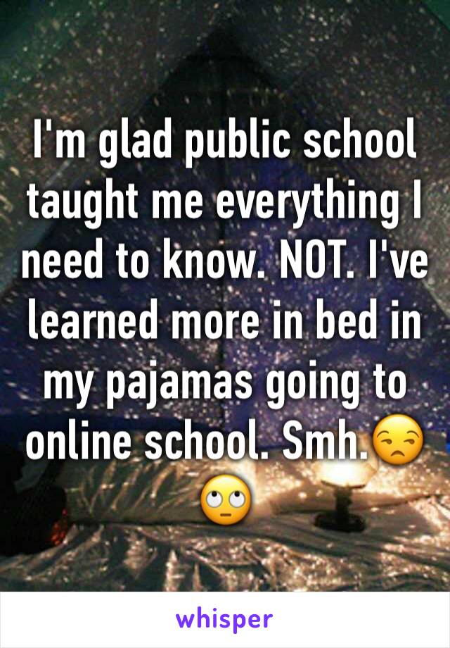 I'm glad public school taught me everything I need to know. NOT. I've learned more in bed in my pajamas going to online school. Smh.😒🙄