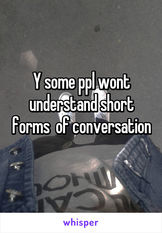 Y some ppl wont understand short forms  of conversation 