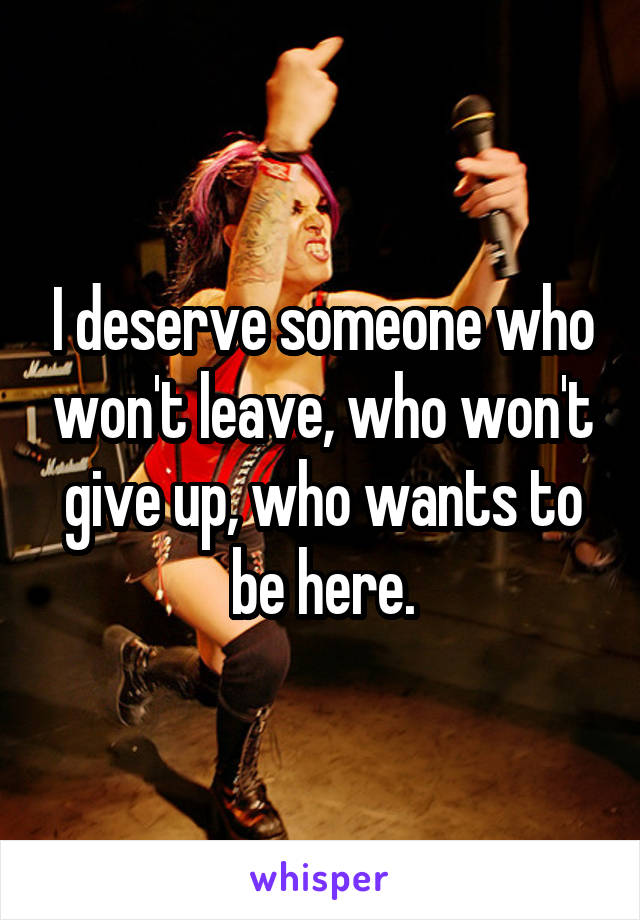 I deserve someone who won't leave, who won't give up, who wants to be here.