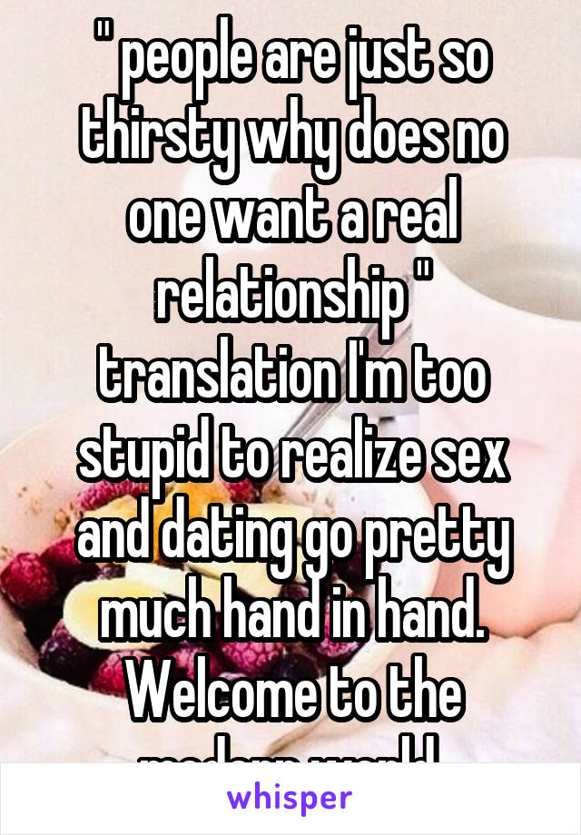 " people are just so thirsty why does no one want a real relationship " translation I'm too stupid to realize sex and dating go pretty much hand in hand. Welcome to the modern world 