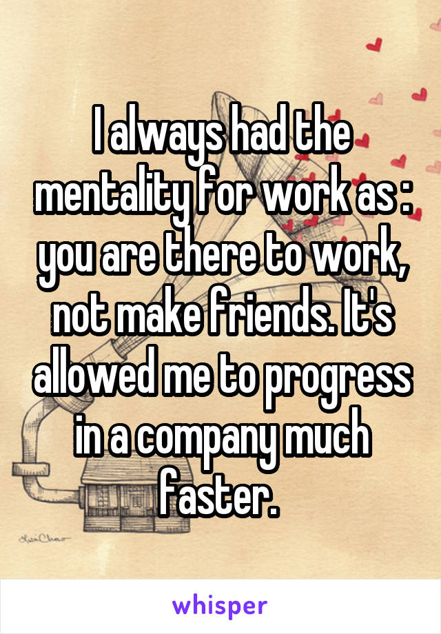 I always had the mentality for work as : you are there to work, not make friends. It's allowed me to progress in a company much faster. 