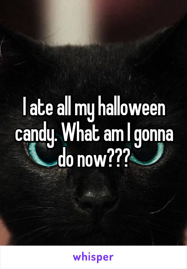 I ate all my halloween candy. What am I gonna do now???