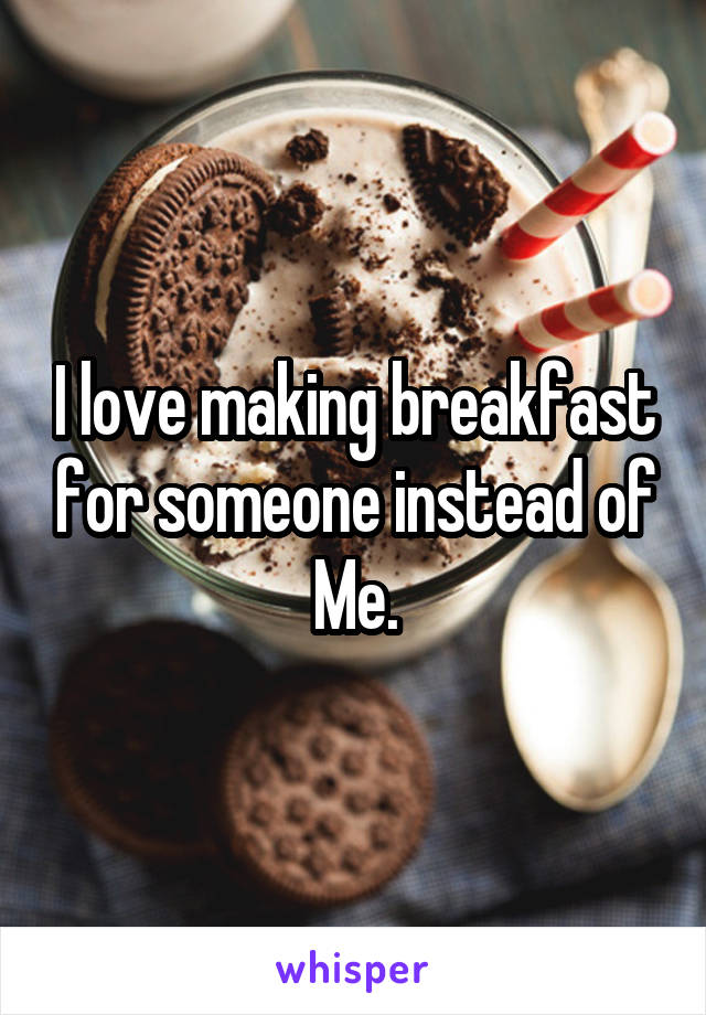 I love making breakfast for someone instead of Me.