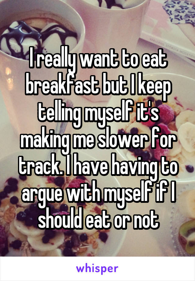 I really want to eat breakfast but I keep telling myself it's making me slower for track. I have having to argue with myself if I should eat or not