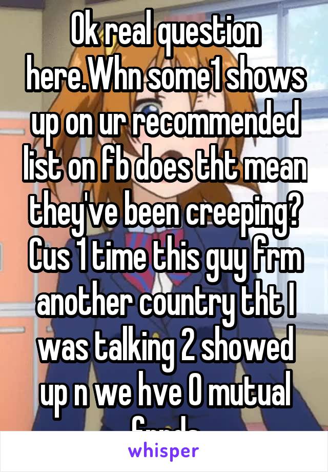 Ok real question here.Whn some1 shows up on ur recommended list on fb does tht mean they've been creeping? Cus 1 time this guy frm another country tht I was talking 2 showed up n we hve 0 mutual frnds