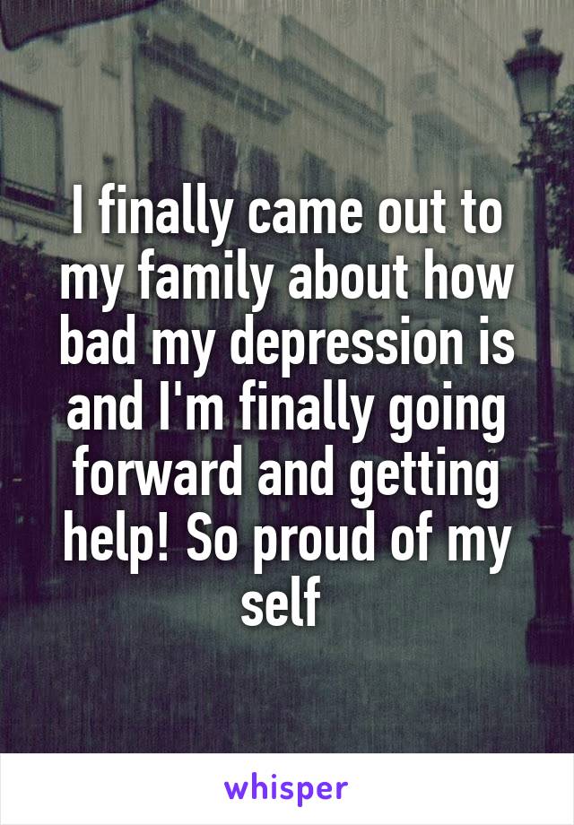 I finally came out to my family about how bad my depression is and I'm finally going forward and getting help! So proud of my self 