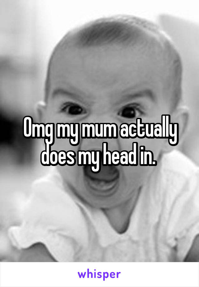 Omg my mum actually does my head in. 