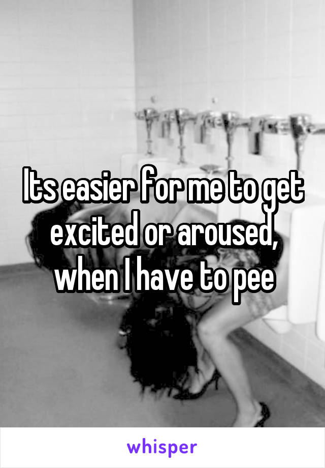 Its easier for me to get excited or aroused, when I have to pee