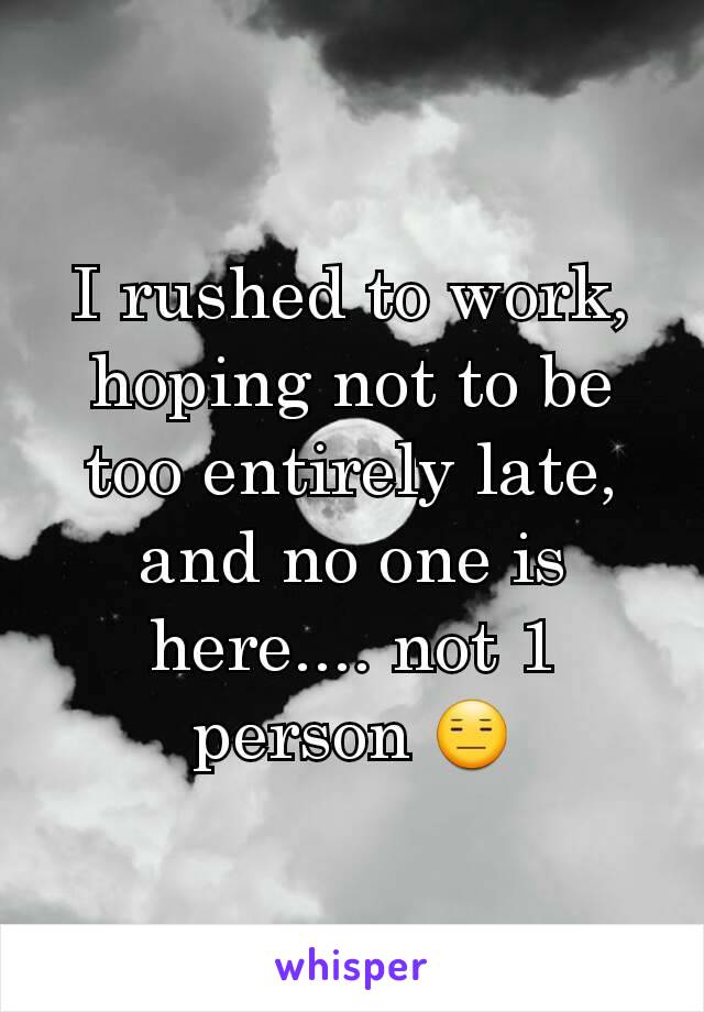 I rushed to work, hoping not to be too entirely late, and no one is here.... not 1 person 😑