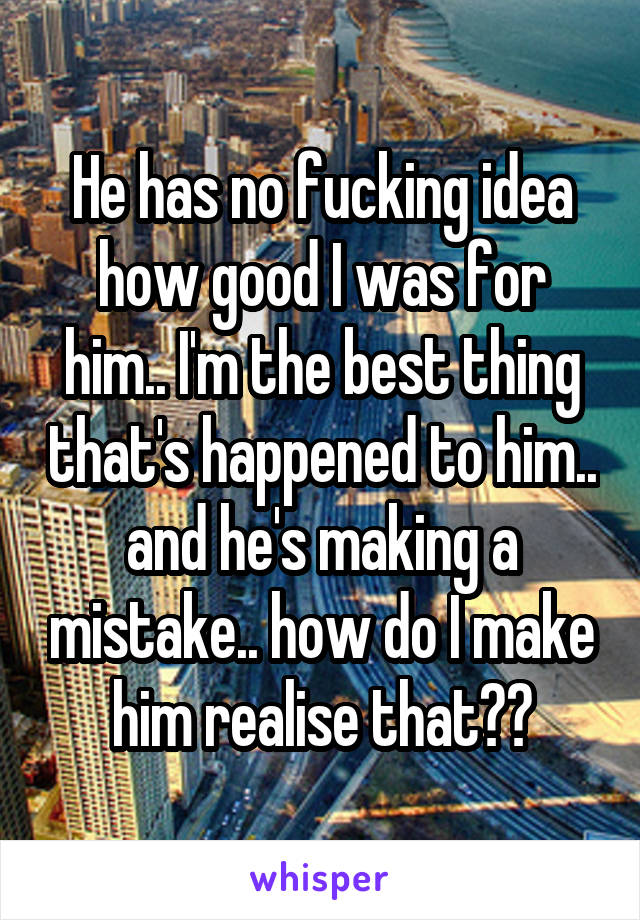 He has no fucking idea how good I was for him.. I'm the best thing that's happened to him.. and he's making a mistake.. how do I make him realise that??