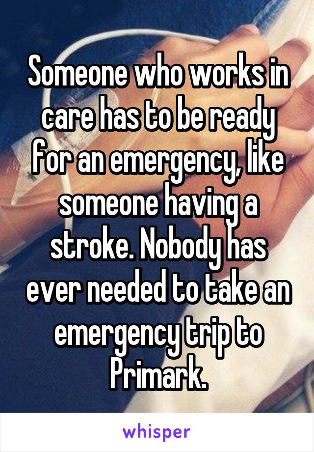 Someone who works in care has to be ready for an emergency, like someone having a stroke. Nobody has ever needed to take an emergency trip to Primark.