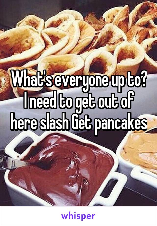 What's everyone up to? I need to get out of here slash Get pancakes 