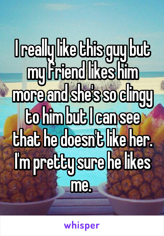 I really like this guy but my friend likes him more and she's so clingy to him but I can see that he doesn't like her. I'm pretty sure he likes me. 